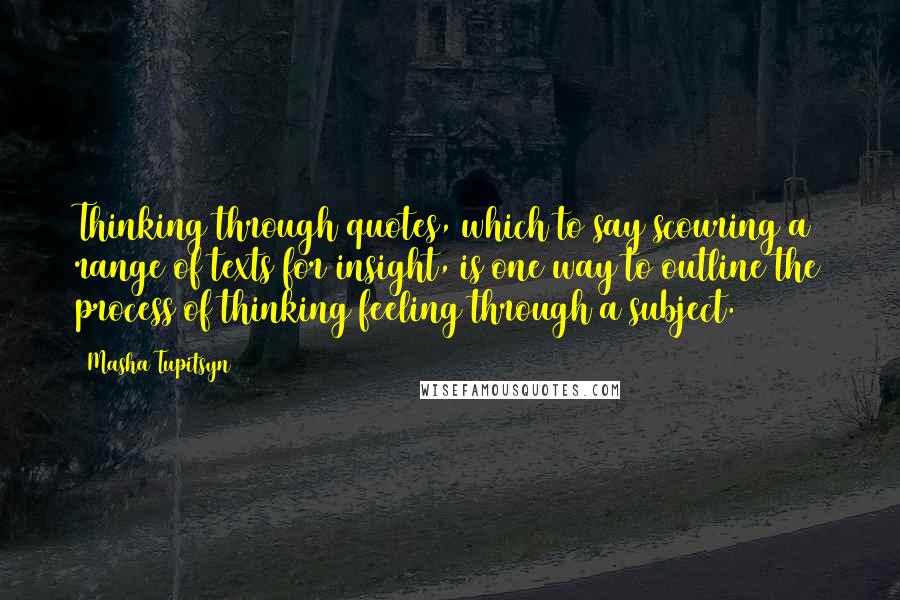 Masha Tupitsyn Quotes: Thinking through quotes, which to say scouring a range of texts for insight, is one way to outline the process of thinking/feeling through a subject.