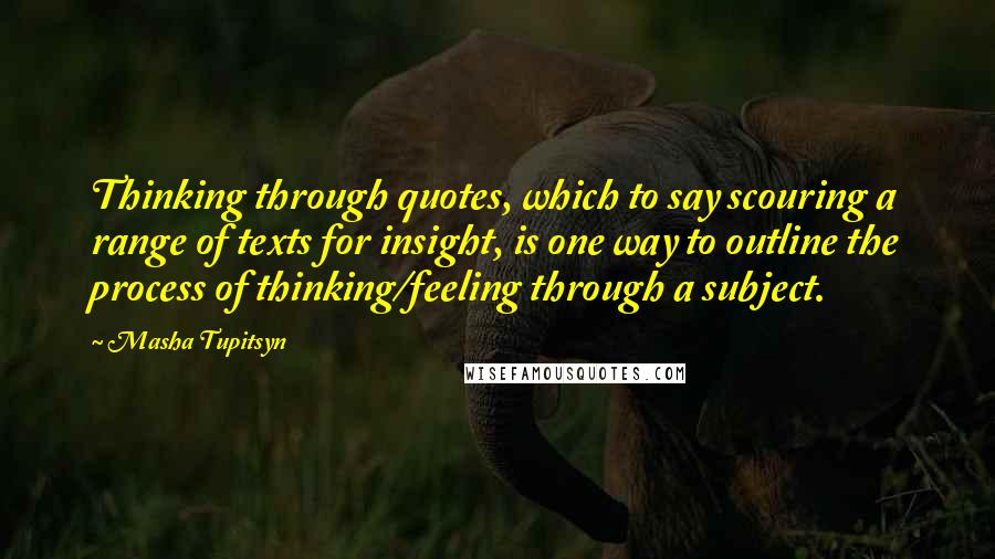 Masha Tupitsyn Quotes: Thinking through quotes, which to say scouring a range of texts for insight, is one way to outline the process of thinking/feeling through a subject.