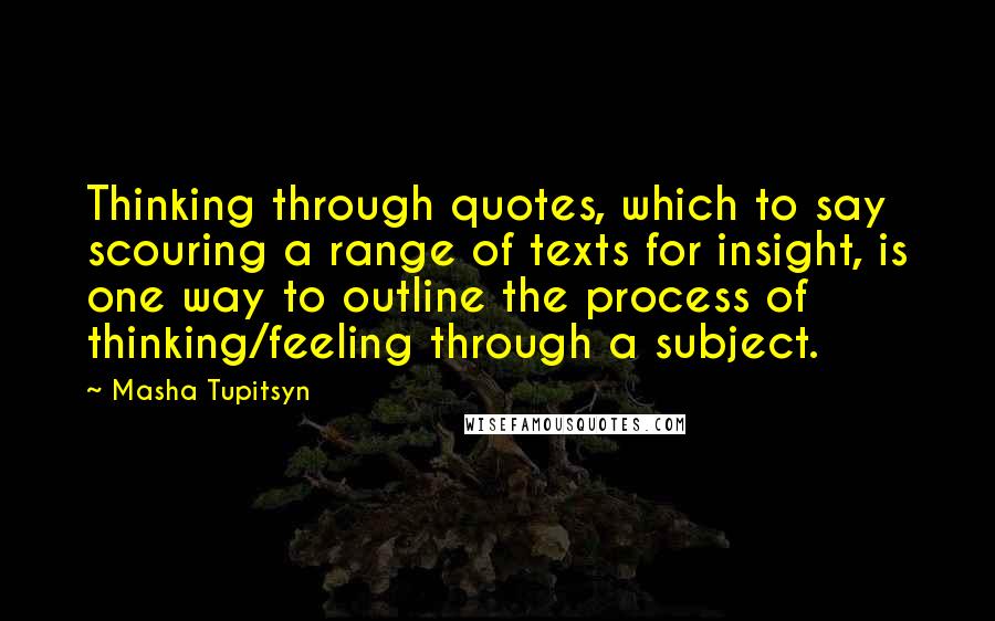 Masha Tupitsyn Quotes: Thinking through quotes, which to say scouring a range of texts for insight, is one way to outline the process of thinking/feeling through a subject.