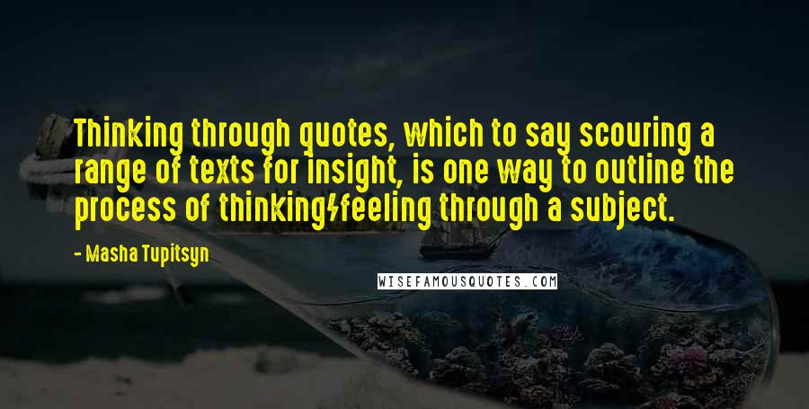 Masha Tupitsyn Quotes: Thinking through quotes, which to say scouring a range of texts for insight, is one way to outline the process of thinking/feeling through a subject.