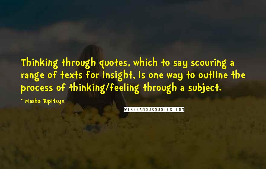 Masha Tupitsyn Quotes: Thinking through quotes, which to say scouring a range of texts for insight, is one way to outline the process of thinking/feeling through a subject.
