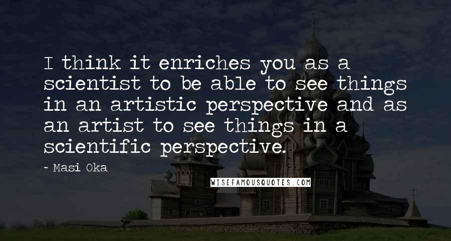 Masi Oka Quotes: I think it enriches you as a scientist to be able to see things in an artistic perspective and as an artist to see things in a scientific perspective.