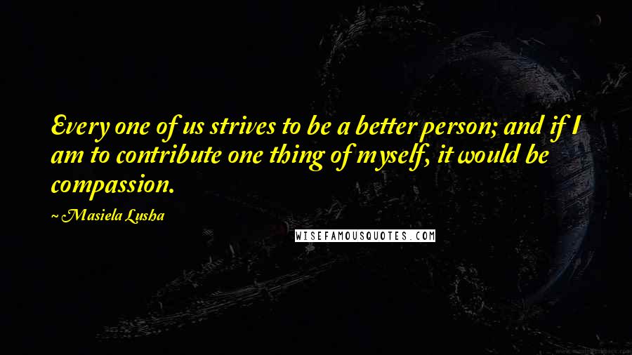 Masiela Lusha Quotes: Every one of us strives to be a better person; and if I am to contribute one thing of myself, it would be compassion.