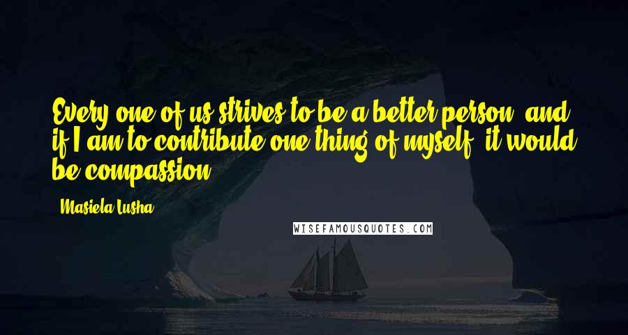 Masiela Lusha Quotes: Every one of us strives to be a better person; and if I am to contribute one thing of myself, it would be compassion.