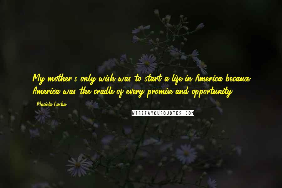 Masiela Lusha Quotes: My mother's only wish was to start a life in America because America was the cradle of every promise and opportunity.