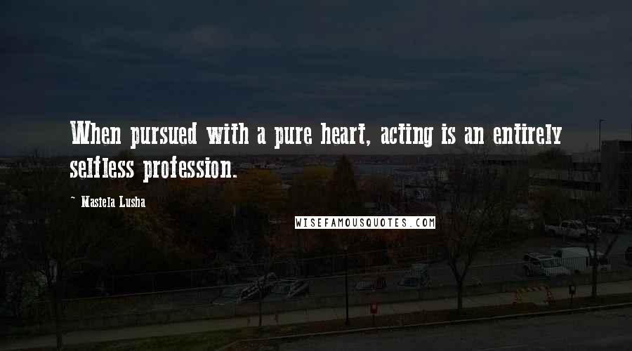 Masiela Lusha Quotes: When pursued with a pure heart, acting is an entirely selfless profession.