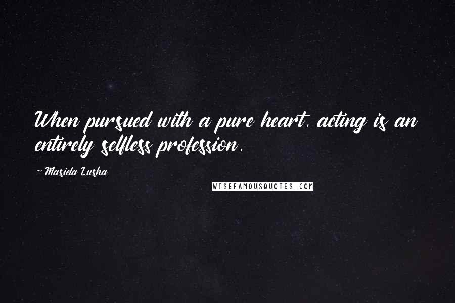 Masiela Lusha Quotes: When pursued with a pure heart, acting is an entirely selfless profession.