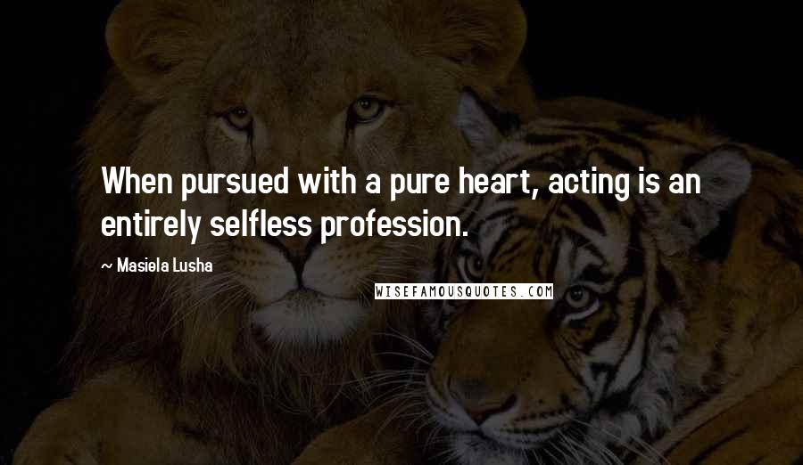 Masiela Lusha Quotes: When pursued with a pure heart, acting is an entirely selfless profession.