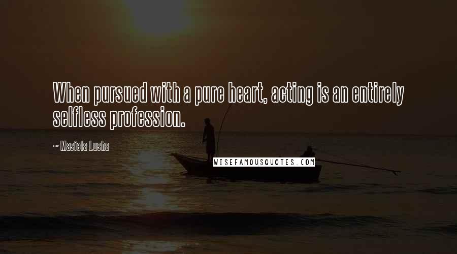Masiela Lusha Quotes: When pursued with a pure heart, acting is an entirely selfless profession.