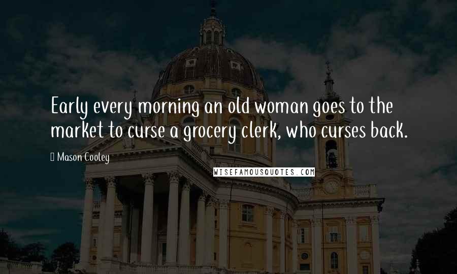 Mason Cooley Quotes: Early every morning an old woman goes to the market to curse a grocery clerk, who curses back.