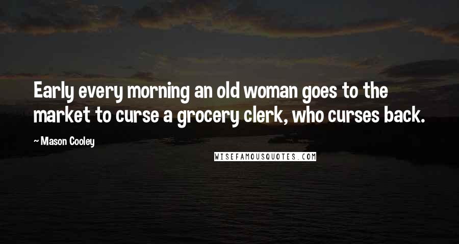 Mason Cooley Quotes: Early every morning an old woman goes to the market to curse a grocery clerk, who curses back.