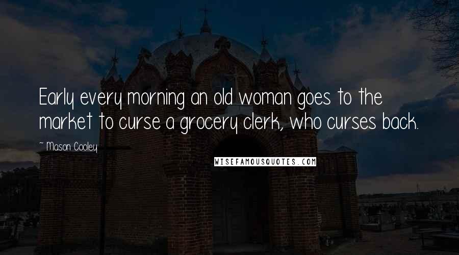 Mason Cooley Quotes: Early every morning an old woman goes to the market to curse a grocery clerk, who curses back.