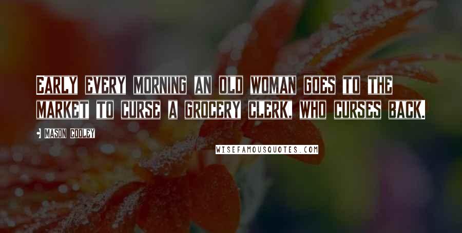 Mason Cooley Quotes: Early every morning an old woman goes to the market to curse a grocery clerk, who curses back.