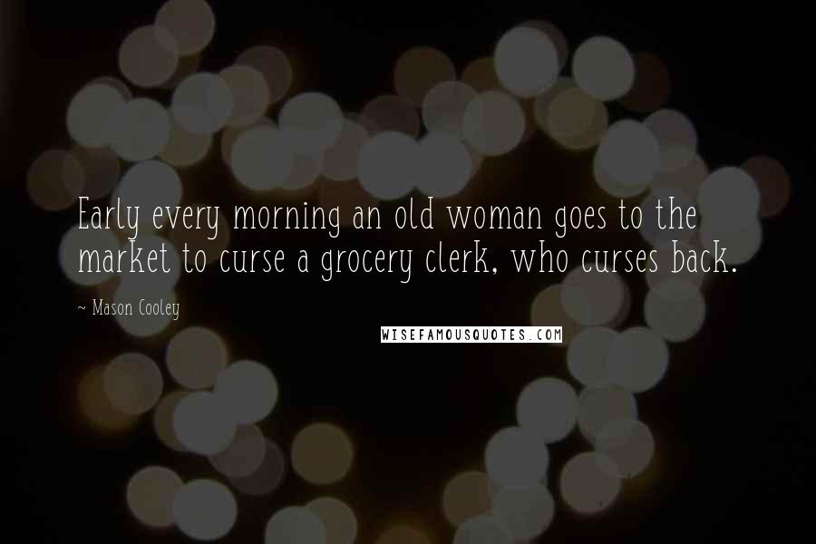 Mason Cooley Quotes: Early every morning an old woman goes to the market to curse a grocery clerk, who curses back.