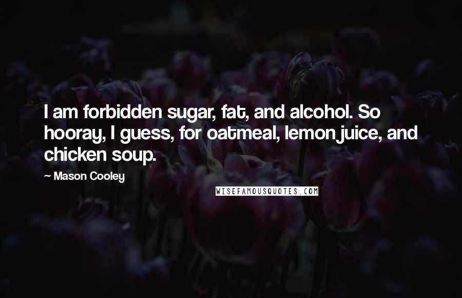 Mason Cooley Quotes: I am forbidden sugar, fat, and alcohol. So hooray, I guess, for oatmeal, lemon juice, and chicken soup.