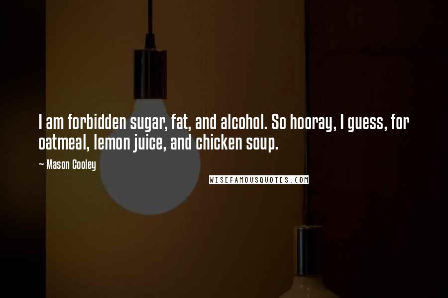 Mason Cooley Quotes: I am forbidden sugar, fat, and alcohol. So hooray, I guess, for oatmeal, lemon juice, and chicken soup.