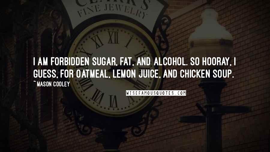 Mason Cooley Quotes: I am forbidden sugar, fat, and alcohol. So hooray, I guess, for oatmeal, lemon juice, and chicken soup.