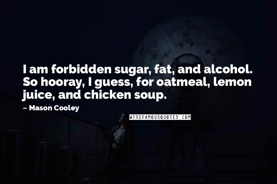 Mason Cooley Quotes: I am forbidden sugar, fat, and alcohol. So hooray, I guess, for oatmeal, lemon juice, and chicken soup.