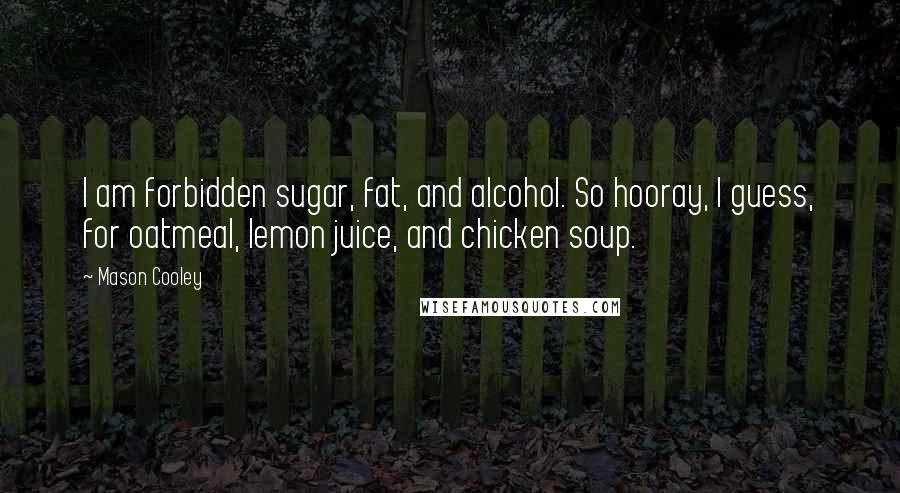 Mason Cooley Quotes: I am forbidden sugar, fat, and alcohol. So hooray, I guess, for oatmeal, lemon juice, and chicken soup.