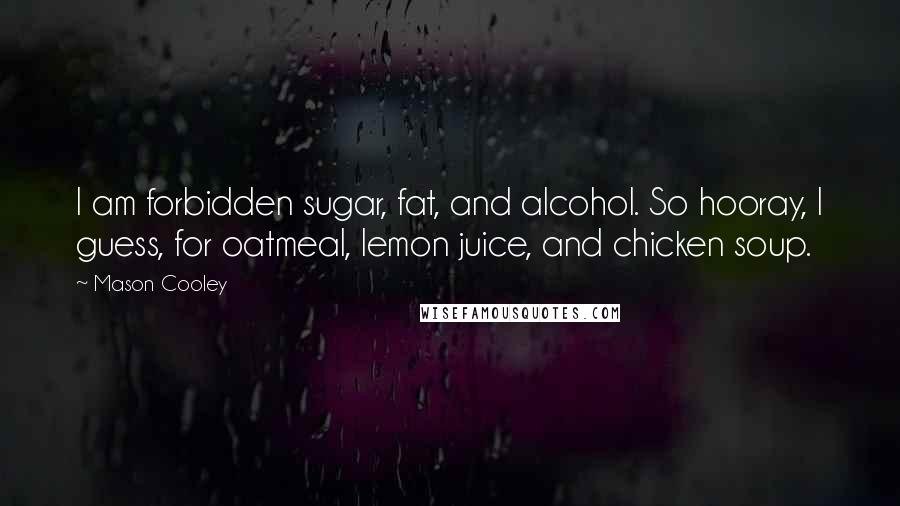 Mason Cooley Quotes: I am forbidden sugar, fat, and alcohol. So hooray, I guess, for oatmeal, lemon juice, and chicken soup.