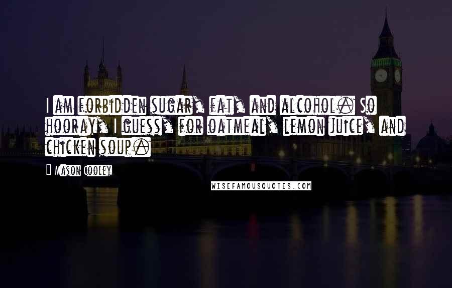 Mason Cooley Quotes: I am forbidden sugar, fat, and alcohol. So hooray, I guess, for oatmeal, lemon juice, and chicken soup.