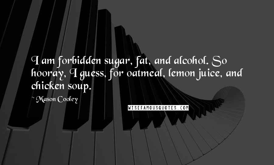 Mason Cooley Quotes: I am forbidden sugar, fat, and alcohol. So hooray, I guess, for oatmeal, lemon juice, and chicken soup.