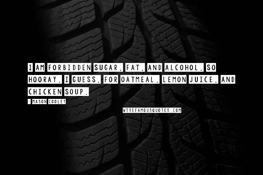 Mason Cooley Quotes: I am forbidden sugar, fat, and alcohol. So hooray, I guess, for oatmeal, lemon juice, and chicken soup.