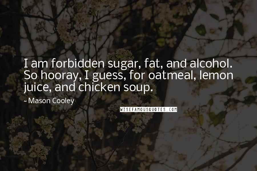 Mason Cooley Quotes: I am forbidden sugar, fat, and alcohol. So hooray, I guess, for oatmeal, lemon juice, and chicken soup.