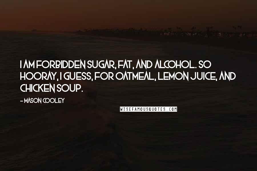 Mason Cooley Quotes: I am forbidden sugar, fat, and alcohol. So hooray, I guess, for oatmeal, lemon juice, and chicken soup.