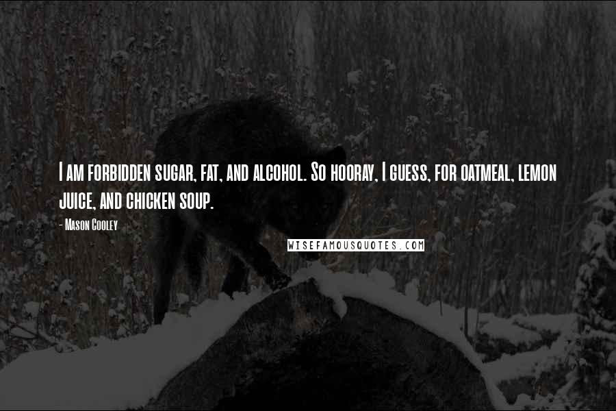 Mason Cooley Quotes: I am forbidden sugar, fat, and alcohol. So hooray, I guess, for oatmeal, lemon juice, and chicken soup.