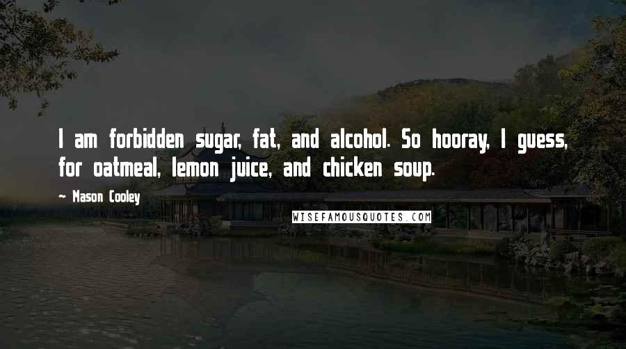 Mason Cooley Quotes: I am forbidden sugar, fat, and alcohol. So hooray, I guess, for oatmeal, lemon juice, and chicken soup.