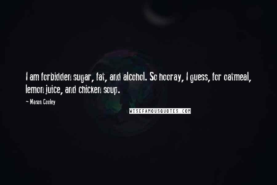 Mason Cooley Quotes: I am forbidden sugar, fat, and alcohol. So hooray, I guess, for oatmeal, lemon juice, and chicken soup.