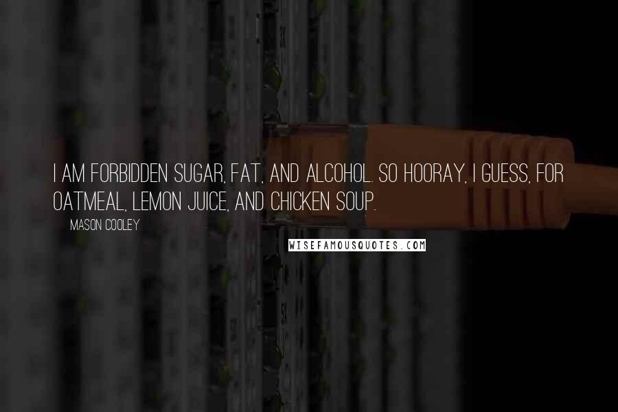 Mason Cooley Quotes: I am forbidden sugar, fat, and alcohol. So hooray, I guess, for oatmeal, lemon juice, and chicken soup.