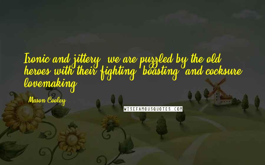Mason Cooley Quotes: Ironic and jittery, we are puzzled by the old heroes with their fighting, boasting, and cocksure lovemaking.