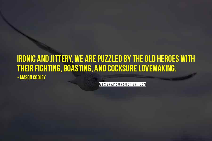 Mason Cooley Quotes: Ironic and jittery, we are puzzled by the old heroes with their fighting, boasting, and cocksure lovemaking.