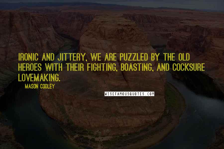 Mason Cooley Quotes: Ironic and jittery, we are puzzled by the old heroes with their fighting, boasting, and cocksure lovemaking.