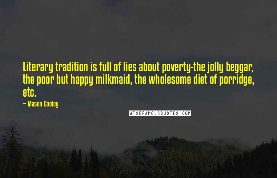 Mason Cooley Quotes: Literary tradition is full of lies about poverty-the jolly beggar, the poor but happy milkmaid, the wholesome diet of porridge, etc.