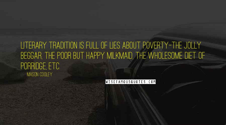 Mason Cooley Quotes: Literary tradition is full of lies about poverty-the jolly beggar, the poor but happy milkmaid, the wholesome diet of porridge, etc.