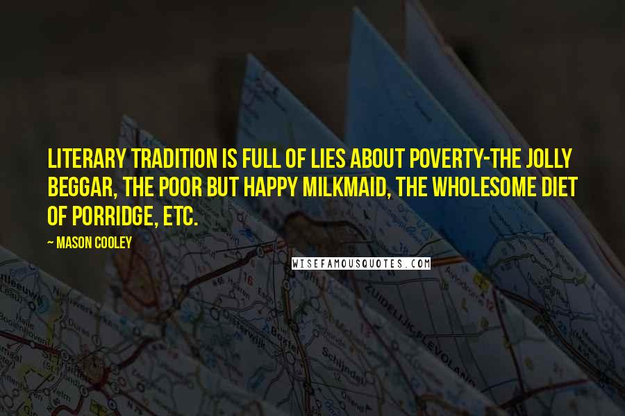 Mason Cooley Quotes: Literary tradition is full of lies about poverty-the jolly beggar, the poor but happy milkmaid, the wholesome diet of porridge, etc.