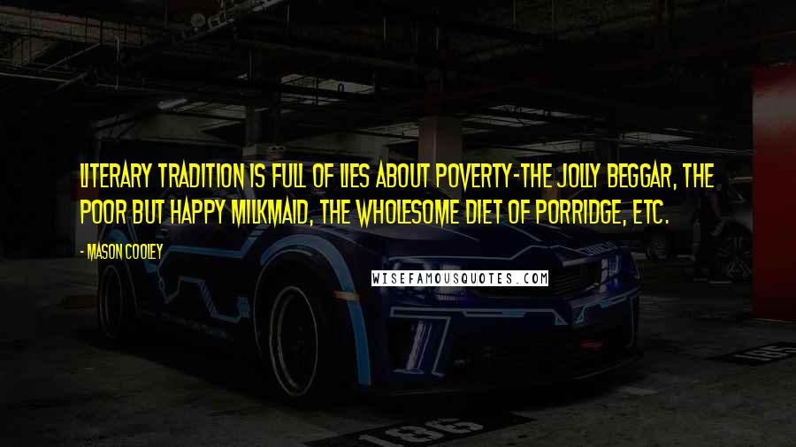 Mason Cooley Quotes: Literary tradition is full of lies about poverty-the jolly beggar, the poor but happy milkmaid, the wholesome diet of porridge, etc.