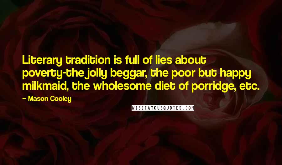 Mason Cooley Quotes: Literary tradition is full of lies about poverty-the jolly beggar, the poor but happy milkmaid, the wholesome diet of porridge, etc.
