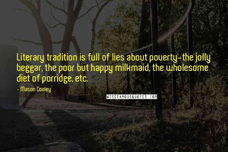 Mason Cooley Quotes: Literary tradition is full of lies about poverty-the jolly beggar, the poor but happy milkmaid, the wholesome diet of porridge, etc.