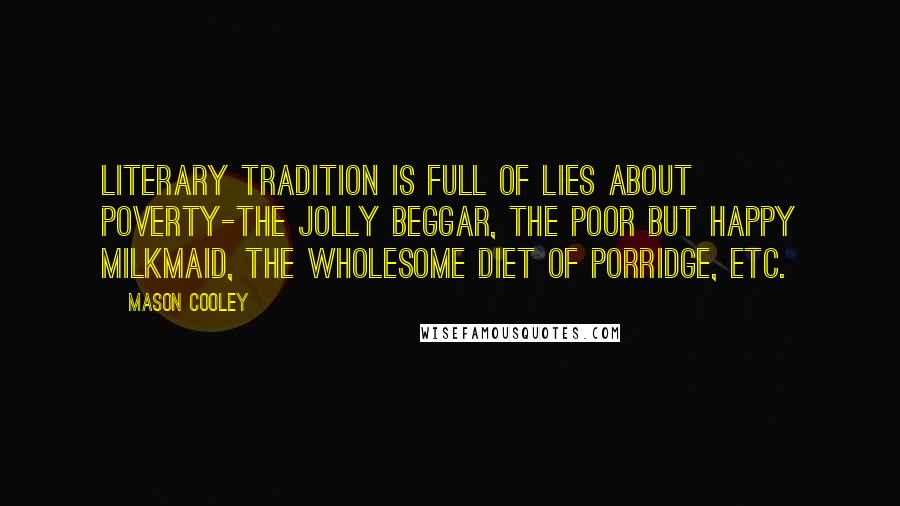 Mason Cooley Quotes: Literary tradition is full of lies about poverty-the jolly beggar, the poor but happy milkmaid, the wholesome diet of porridge, etc.