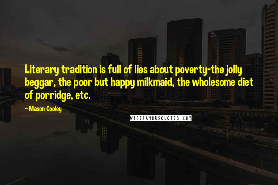 Mason Cooley Quotes: Literary tradition is full of lies about poverty-the jolly beggar, the poor but happy milkmaid, the wholesome diet of porridge, etc.