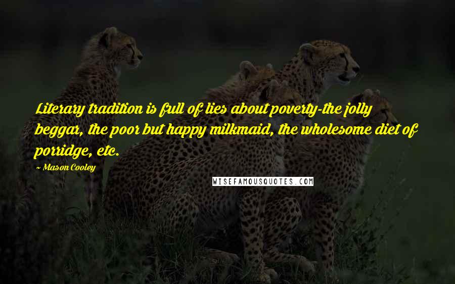 Mason Cooley Quotes: Literary tradition is full of lies about poverty-the jolly beggar, the poor but happy milkmaid, the wholesome diet of porridge, etc.