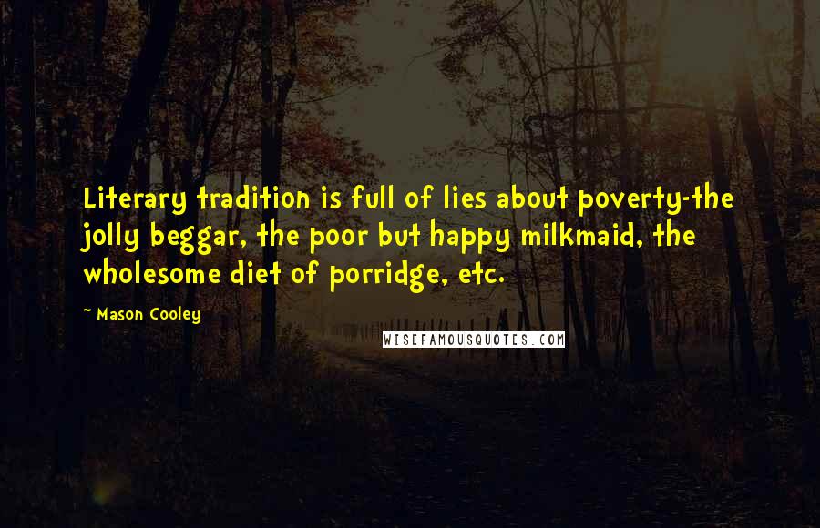 Mason Cooley Quotes: Literary tradition is full of lies about poverty-the jolly beggar, the poor but happy milkmaid, the wholesome diet of porridge, etc.