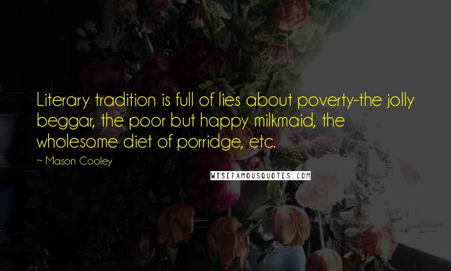 Mason Cooley Quotes: Literary tradition is full of lies about poverty-the jolly beggar, the poor but happy milkmaid, the wholesome diet of porridge, etc.