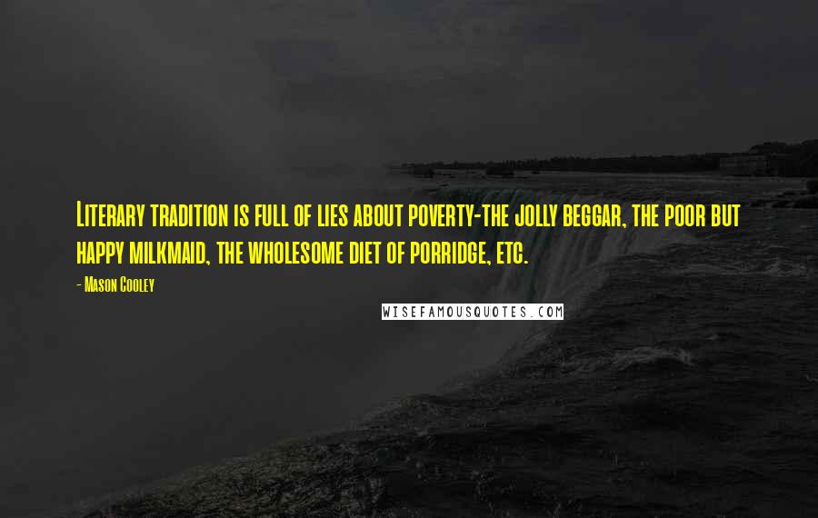 Mason Cooley Quotes: Literary tradition is full of lies about poverty-the jolly beggar, the poor but happy milkmaid, the wholesome diet of porridge, etc.
