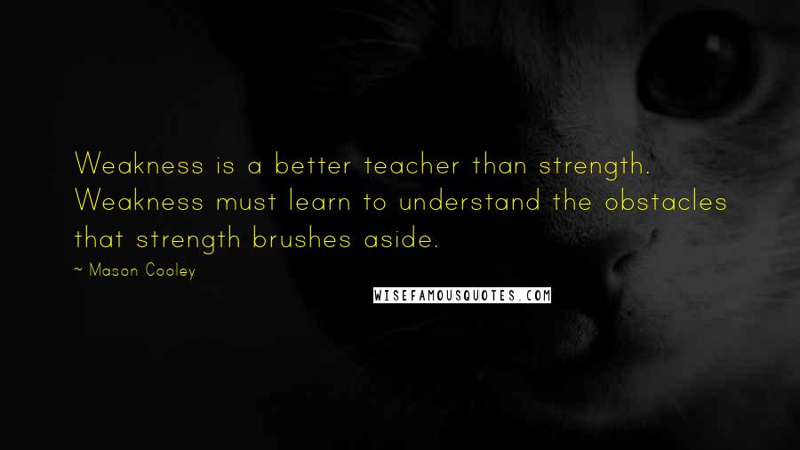 Mason Cooley Quotes: Weakness is a better teacher than strength. Weakness must learn to understand the obstacles that strength brushes aside.