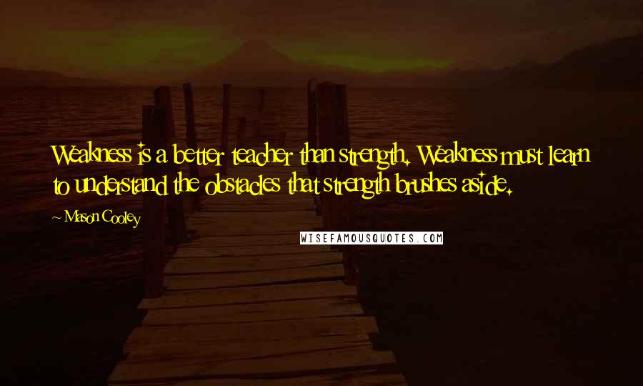 Mason Cooley Quotes: Weakness is a better teacher than strength. Weakness must learn to understand the obstacles that strength brushes aside.